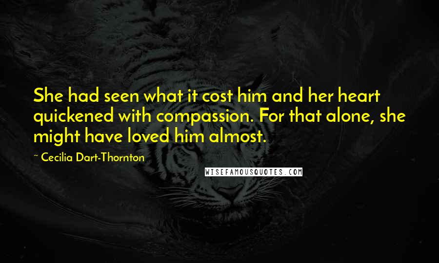Cecilia Dart-Thornton Quotes: She had seen what it cost him and her heart quickened with compassion. For that alone, she might have loved him almost.