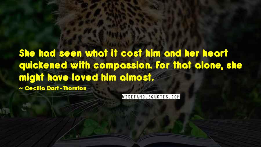 Cecilia Dart-Thornton Quotes: She had seen what it cost him and her heart quickened with compassion. For that alone, she might have loved him almost.