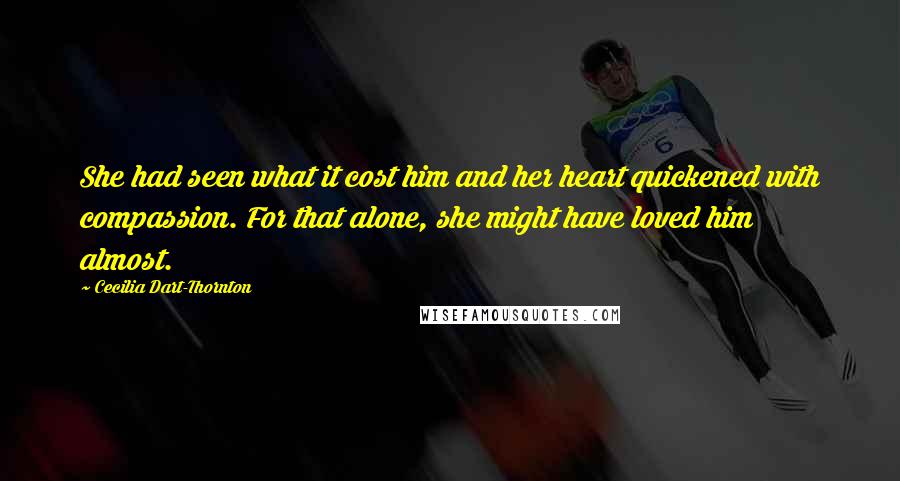 Cecilia Dart-Thornton Quotes: She had seen what it cost him and her heart quickened with compassion. For that alone, she might have loved him almost.