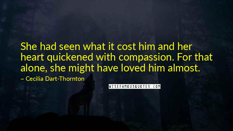 Cecilia Dart-Thornton Quotes: She had seen what it cost him and her heart quickened with compassion. For that alone, she might have loved him almost.