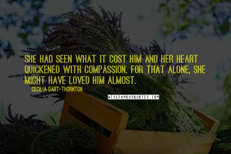Cecilia Dart-Thornton Quotes: She had seen what it cost him and her heart quickened with compassion. For that alone, she might have loved him almost.