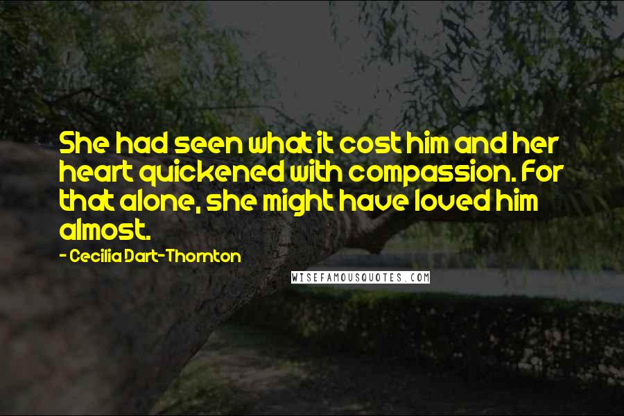 Cecilia Dart-Thornton Quotes: She had seen what it cost him and her heart quickened with compassion. For that alone, she might have loved him almost.