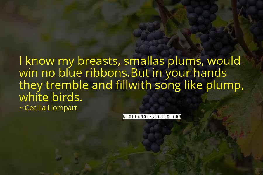 Cecilia Llompart Quotes: I know my breasts, smallas plums, would win no blue ribbons.But in your hands they tremble and fillwith song like plump, white birds.