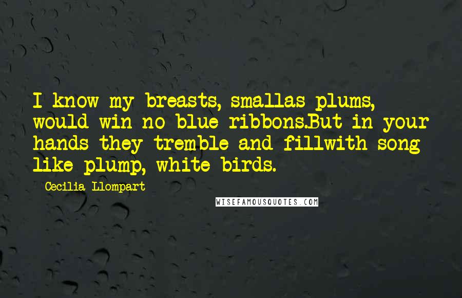 Cecilia Llompart Quotes: I know my breasts, smallas plums, would win no blue ribbons.But in your hands they tremble and fillwith song like plump, white birds.