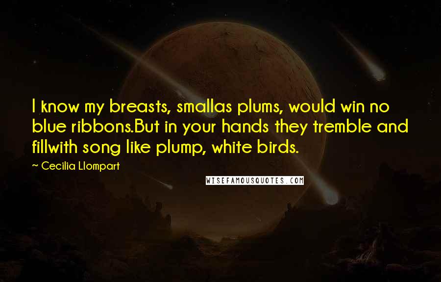 Cecilia Llompart Quotes: I know my breasts, smallas plums, would win no blue ribbons.But in your hands they tremble and fillwith song like plump, white birds.