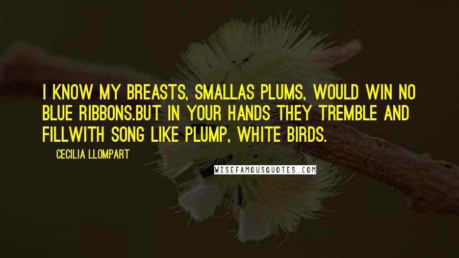 Cecilia Llompart Quotes: I know my breasts, smallas plums, would win no blue ribbons.But in your hands they tremble and fillwith song like plump, white birds.