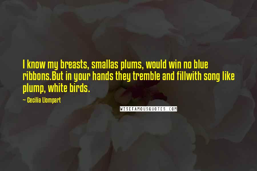 Cecilia Llompart Quotes: I know my breasts, smallas plums, would win no blue ribbons.But in your hands they tremble and fillwith song like plump, white birds.