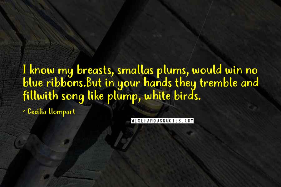 Cecilia Llompart Quotes: I know my breasts, smallas plums, would win no blue ribbons.But in your hands they tremble and fillwith song like plump, white birds.