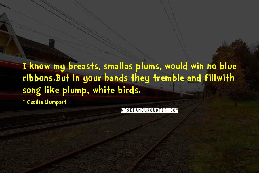 Cecilia Llompart Quotes: I know my breasts, smallas plums, would win no blue ribbons.But in your hands they tremble and fillwith song like plump, white birds.