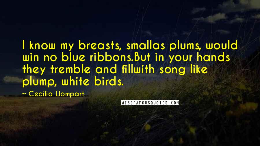 Cecilia Llompart Quotes: I know my breasts, smallas plums, would win no blue ribbons.But in your hands they tremble and fillwith song like plump, white birds.