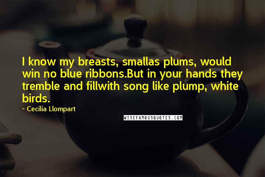 Cecilia Llompart Quotes: I know my breasts, smallas plums, would win no blue ribbons.But in your hands they tremble and fillwith song like plump, white birds.