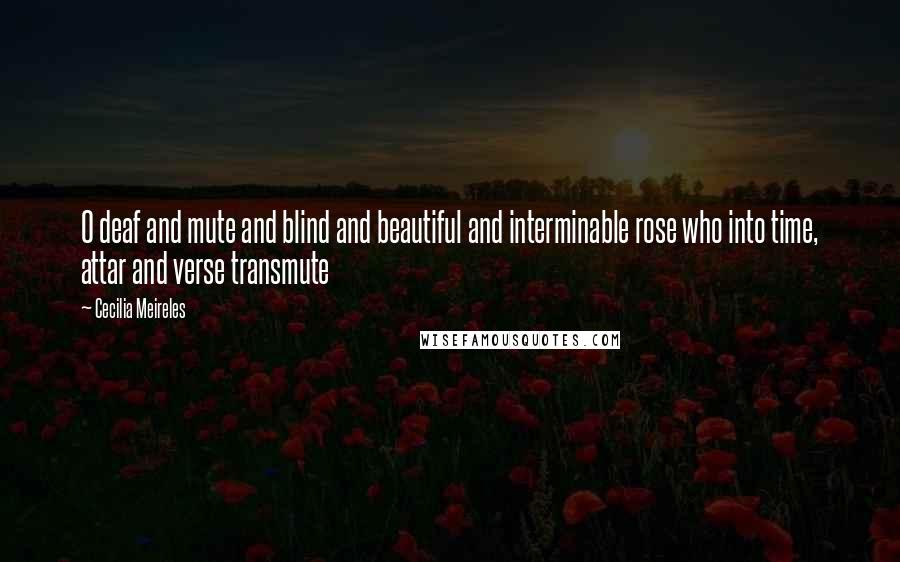 Cecilia Meireles Quotes: O deaf and mute and blind and beautiful and interminable rose who into time, attar and verse transmute