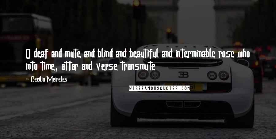 Cecilia Meireles Quotes: O deaf and mute and blind and beautiful and interminable rose who into time, attar and verse transmute