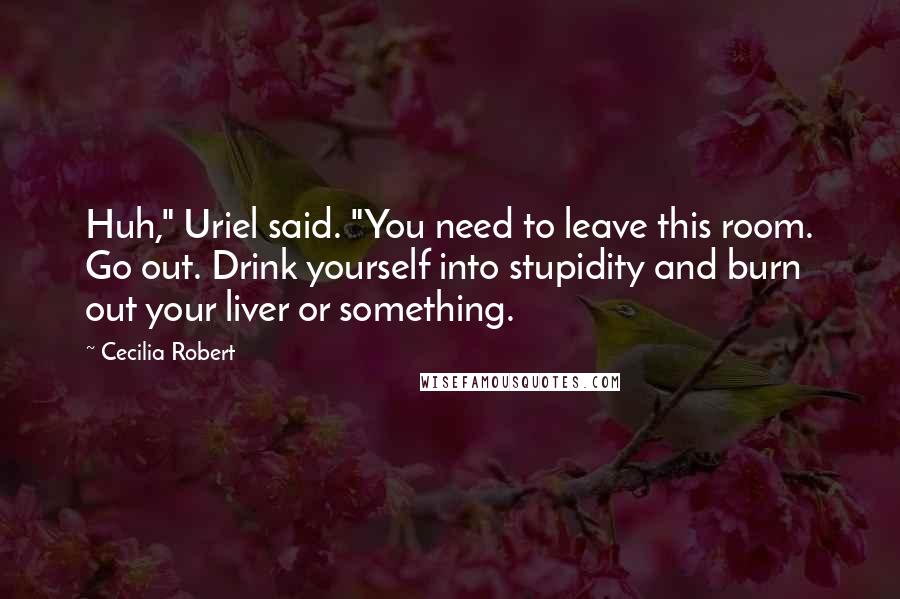 Cecilia Robert Quotes: Huh," Uriel said. "You need to leave this room. Go out. Drink yourself into stupidity and burn out your liver or something.