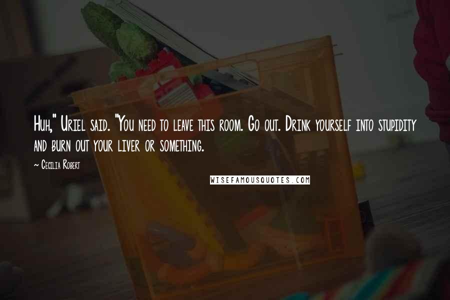 Cecilia Robert Quotes: Huh," Uriel said. "You need to leave this room. Go out. Drink yourself into stupidity and burn out your liver or something.