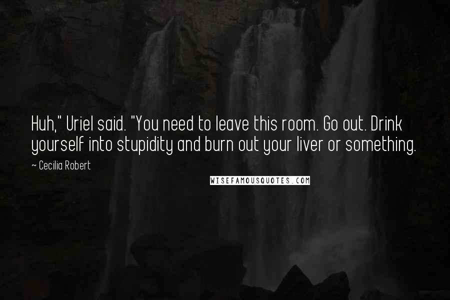 Cecilia Robert Quotes: Huh," Uriel said. "You need to leave this room. Go out. Drink yourself into stupidity and burn out your liver or something.