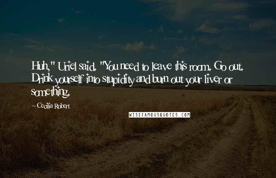 Cecilia Robert Quotes: Huh," Uriel said. "You need to leave this room. Go out. Drink yourself into stupidity and burn out your liver or something.