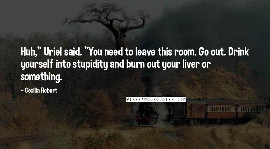 Cecilia Robert Quotes: Huh," Uriel said. "You need to leave this room. Go out. Drink yourself into stupidity and burn out your liver or something.