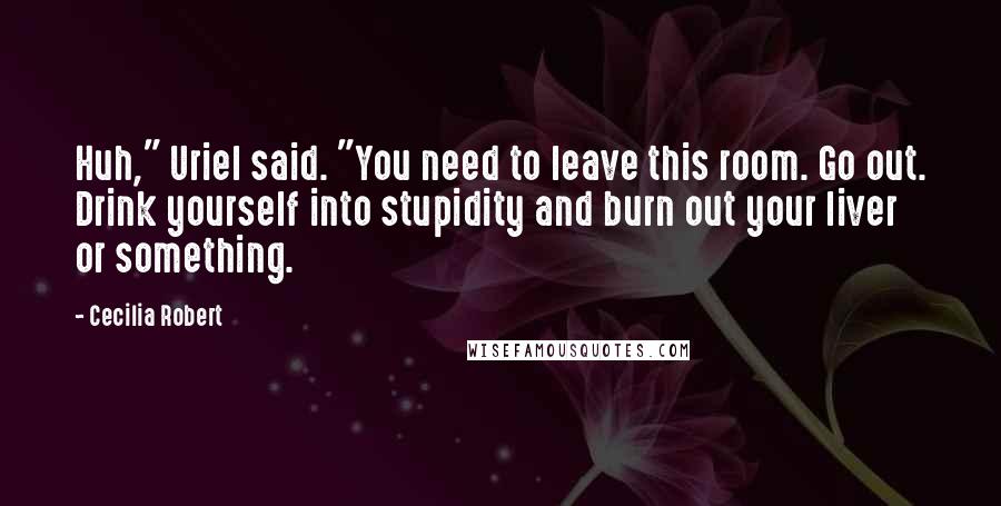 Cecilia Robert Quotes: Huh," Uriel said. "You need to leave this room. Go out. Drink yourself into stupidity and burn out your liver or something.