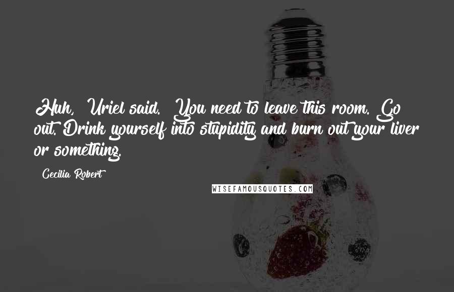 Cecilia Robert Quotes: Huh," Uriel said. "You need to leave this room. Go out. Drink yourself into stupidity and burn out your liver or something.