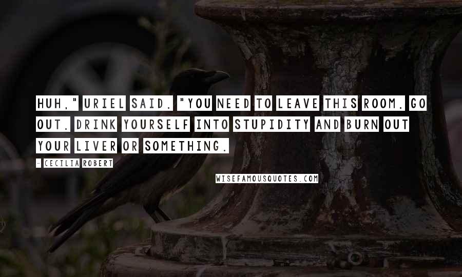 Cecilia Robert Quotes: Huh," Uriel said. "You need to leave this room. Go out. Drink yourself into stupidity and burn out your liver or something.