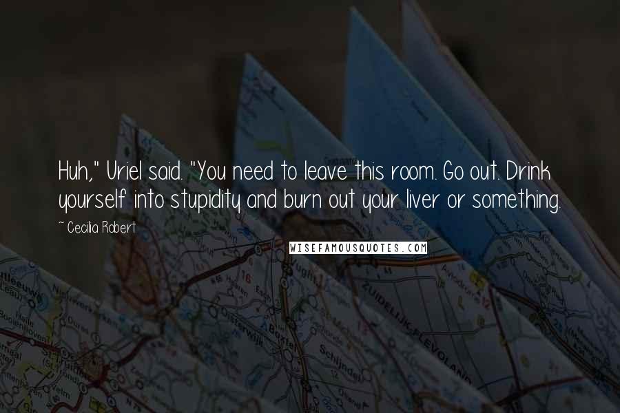 Cecilia Robert Quotes: Huh," Uriel said. "You need to leave this room. Go out. Drink yourself into stupidity and burn out your liver or something.