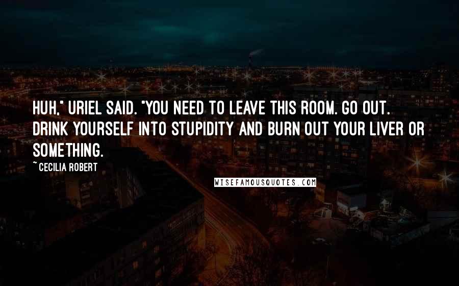 Cecilia Robert Quotes: Huh," Uriel said. "You need to leave this room. Go out. Drink yourself into stupidity and burn out your liver or something.