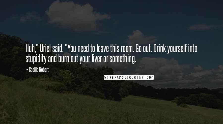 Cecilia Robert Quotes: Huh," Uriel said. "You need to leave this room. Go out. Drink yourself into stupidity and burn out your liver or something.