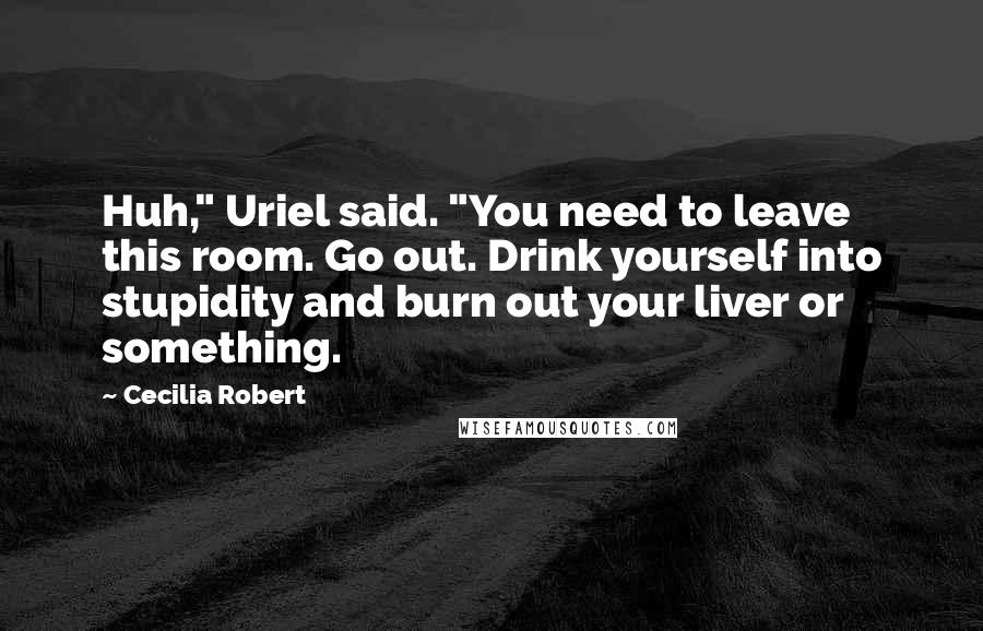 Cecilia Robert Quotes: Huh," Uriel said. "You need to leave this room. Go out. Drink yourself into stupidity and burn out your liver or something.