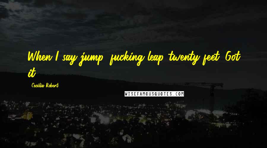 Cecilia Robert Quotes: When I say jump, fucking leap twenty feet. Got it?