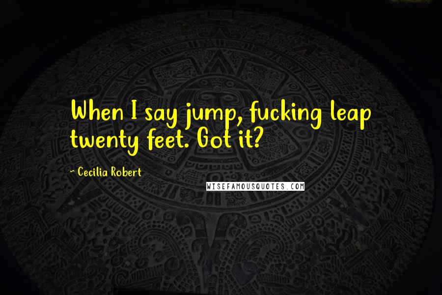 Cecilia Robert Quotes: When I say jump, fucking leap twenty feet. Got it?