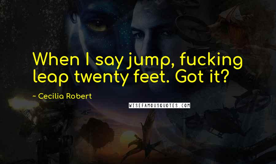 Cecilia Robert Quotes: When I say jump, fucking leap twenty feet. Got it?