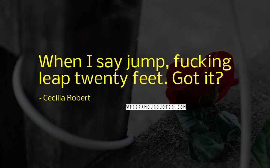 Cecilia Robert Quotes: When I say jump, fucking leap twenty feet. Got it?