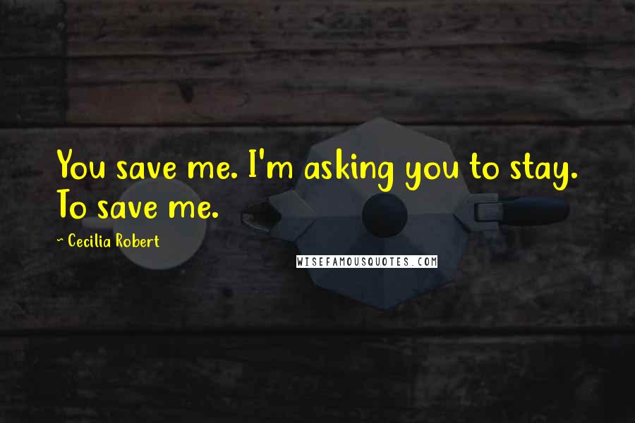 Cecilia Robert Quotes: You save me. I'm asking you to stay. To save me.