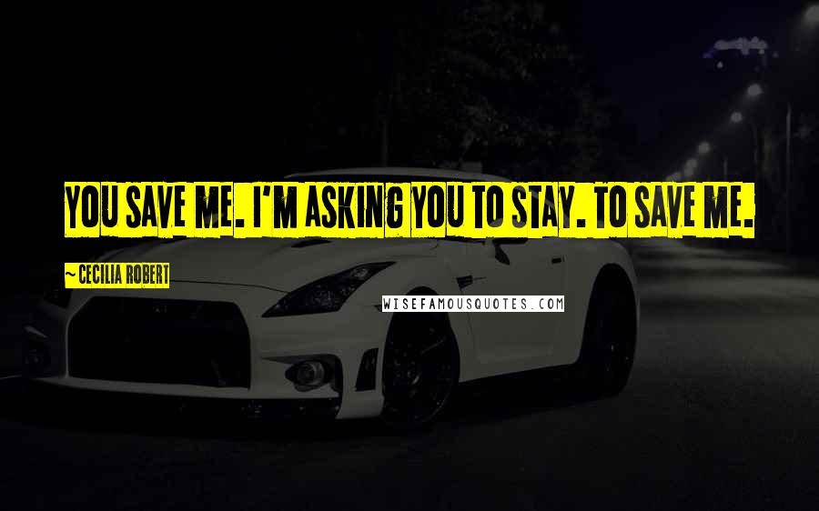 Cecilia Robert Quotes: You save me. I'm asking you to stay. To save me.