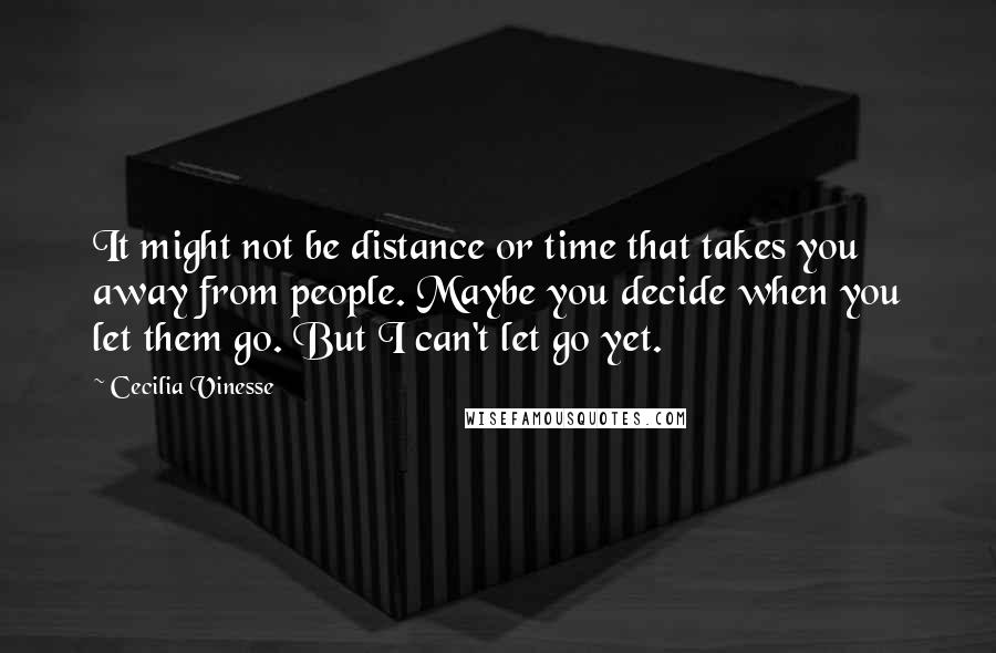 Cecilia Vinesse Quotes: It might not be distance or time that takes you away from people. Maybe you decide when you let them go. But I can't let go yet.