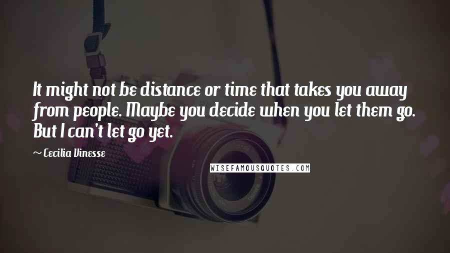 Cecilia Vinesse Quotes: It might not be distance or time that takes you away from people. Maybe you decide when you let them go. But I can't let go yet.