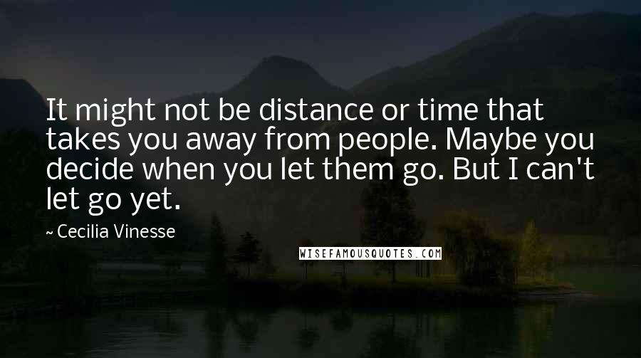 Cecilia Vinesse Quotes: It might not be distance or time that takes you away from people. Maybe you decide when you let them go. But I can't let go yet.