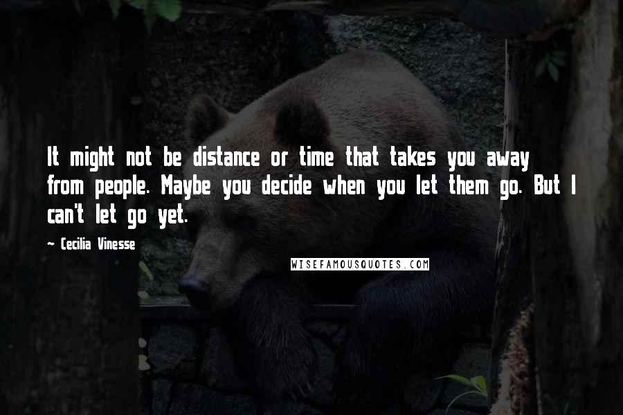 Cecilia Vinesse Quotes: It might not be distance or time that takes you away from people. Maybe you decide when you let them go. But I can't let go yet.