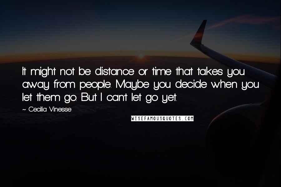 Cecilia Vinesse Quotes: It might not be distance or time that takes you away from people. Maybe you decide when you let them go. But I can't let go yet.