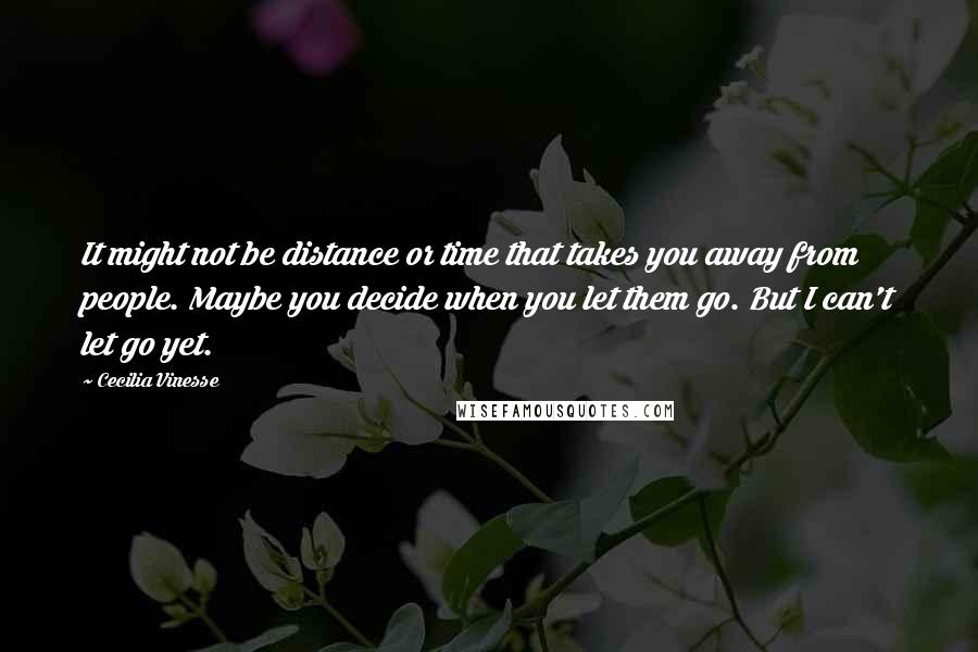 Cecilia Vinesse Quotes: It might not be distance or time that takes you away from people. Maybe you decide when you let them go. But I can't let go yet.