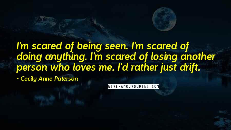 Cecily Anne Paterson Quotes: I'm scared of being seen. I'm scared of doing anything. I'm scared of losing another person who loves me. I'd rather just drift.