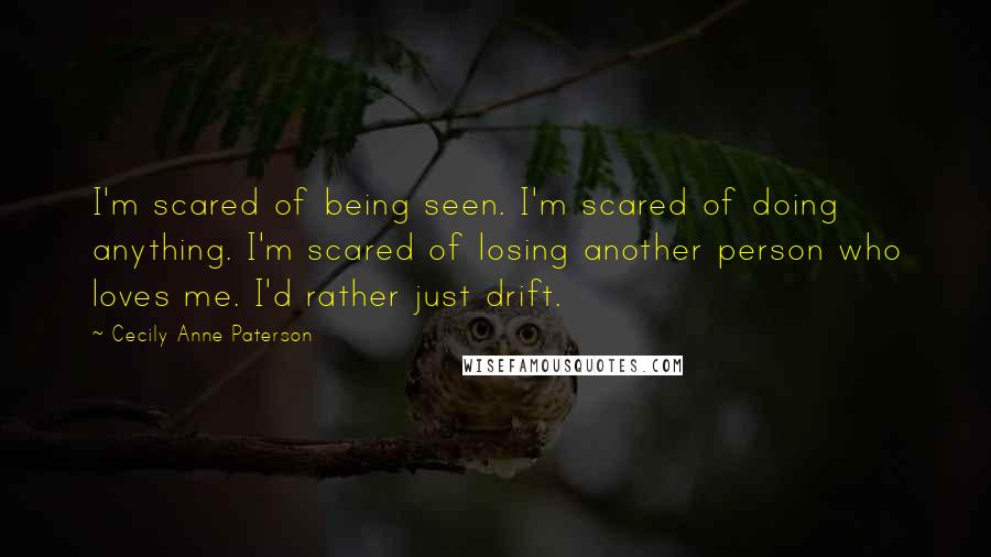 Cecily Anne Paterson Quotes: I'm scared of being seen. I'm scared of doing anything. I'm scared of losing another person who loves me. I'd rather just drift.