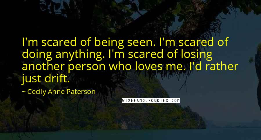 Cecily Anne Paterson Quotes: I'm scared of being seen. I'm scared of doing anything. I'm scared of losing another person who loves me. I'd rather just drift.