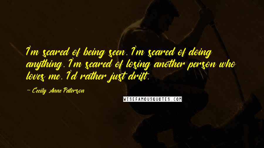 Cecily Anne Paterson Quotes: I'm scared of being seen. I'm scared of doing anything. I'm scared of losing another person who loves me. I'd rather just drift.