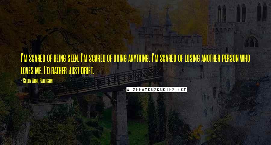 Cecily Anne Paterson Quotes: I'm scared of being seen. I'm scared of doing anything. I'm scared of losing another person who loves me. I'd rather just drift.