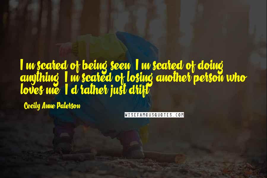 Cecily Anne Paterson Quotes: I'm scared of being seen. I'm scared of doing anything. I'm scared of losing another person who loves me. I'd rather just drift.