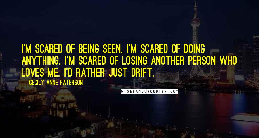 Cecily Anne Paterson Quotes: I'm scared of being seen. I'm scared of doing anything. I'm scared of losing another person who loves me. I'd rather just drift.