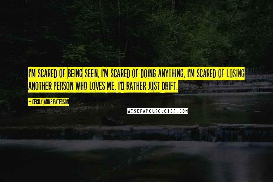 Cecily Anne Paterson Quotes: I'm scared of being seen. I'm scared of doing anything. I'm scared of losing another person who loves me. I'd rather just drift.