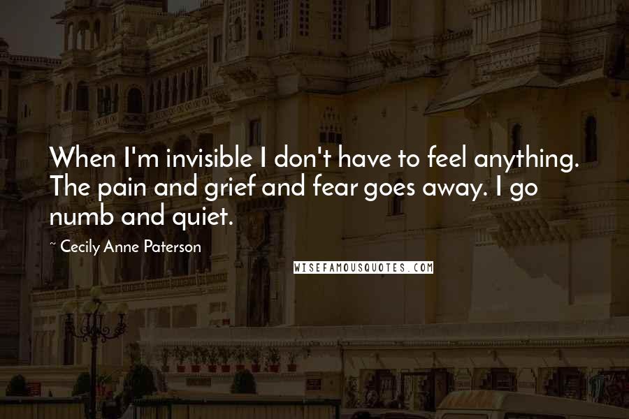 Cecily Anne Paterson Quotes: When I'm invisible I don't have to feel anything. The pain and grief and fear goes away. I go numb and quiet.